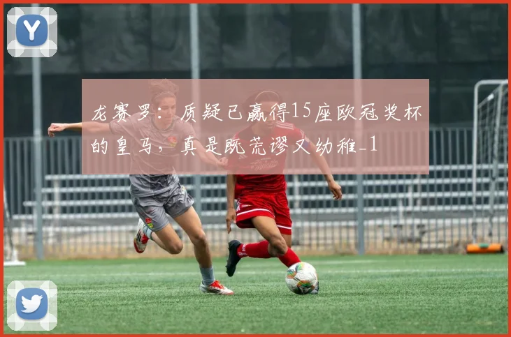 龙赛罗：质疑已赢得15座欧冠奖杯的皇马，真是既荒谬又幼稚_1